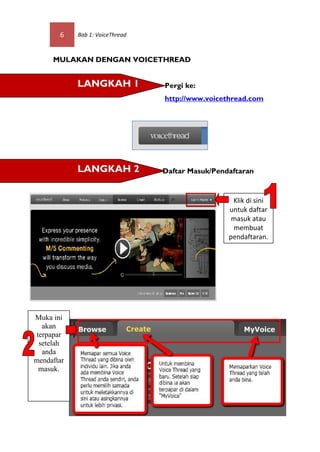 6    Bab 1: VoiceThread



     MULAKAN DENGAN VOICETHREAD


            LANGKAH 1                       Pergi ke:
                                            http://www.voicethread.com




            LANGKAH 2                       Daftar Masuk/Pendaftaran


                                                                Klik di sini
                                                               untuk daftar
                                                                masuk atau
                                                                membuat
                                           STEP 3              pendaftaran.


                                 Start uploading image/video




Muka ini
   akan
 terpapar
  setelah
   anda
mendaftar
  masuk.
 