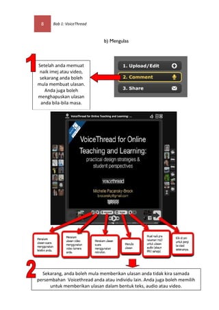 8     Bab 1: VoiceThread



                              b) Mengulas



Setelah anda memuat
 naik imej atau video,
 sekarang anda boleh
mula membuat ulasan.
   Anda juga boleh
menghapuskan ulasan
 anda bila-bila masa.




  Sekarang, anda boleh mula memberikan ulasan anda tidak kira samada
persembahan Voicethread anda atau individu lain. Anda juga boleh memilih
     untuk memberikan ulasan dalam bentuk teks, audio atau video.
 