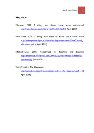 Bab 1: VoiceThread    11


RUJUKAN


Educause.   2009.    7      things   you   should   know   about      voicethread.
     http://net.educause.edu/ir/library/pdf/ELI7050.pdf [6 April 2011]


Penn State. 2009. 7 Things You Need to Know about VoiceThread.
     http://www.personal.psu.edu/mnm14/blogs/meyerviews/VoiceThread_
     whitepaper.pdf [6 April 2011]


InfoTech4Lrng.      2008.      Voicethread    in    Teaching    and      Learning.
     http://arllennium.wordpress.com/2008/03/20/voicethread-in-teaching-
     and-learning/ [6 April 2011]


VoiceThread in The Classroom.
     http://voicethread.com/image/voicethreads_in_the_classroom.pdf             [6
     April 2011]
 