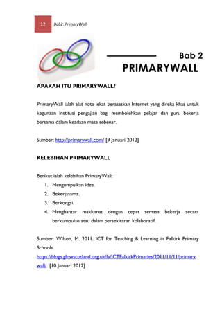 12     Bab2: PrimaryWall




                                                                   Bab 2
                                        PRIMARYWALL
APAKAH ITU PRIMARYWALL?


PrimaryWall ialah alat nota lekat berasaskan Internet yang direka khas untuk
kegunaan institusi pengajian bagi membolehkan pelajar dan guru bekerja
bersama dalam keadaan masa sebenar.


Sumber: http://primarywall.com/ [9 Januari 2012]


KELEBIHAN PRIMARYWALL


Berikut ialah kelebihan PrimaryWall:
   1. Mengumpulkan idea.
   2. Bekerjasama.
   3. Berkongsi.
   4. Menghantar      maklumat   dengan    cepat   semasa   bekerja   secara
       berkumpulan atau dalam persekitaran kolaboratif.


Sumber: Wilson, M. 2011. ICT for Teaching & Learning in Falkirk Primary
Schools.
https://blogs.glowscotland.org.uk/fa/ICTFalkirkPrimaries/2011/11/11/primary
wall/ [10 Januari 2012]
 