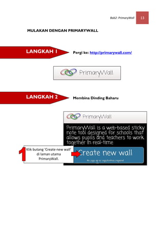 Bab2: PrimaryWall   13


MULAKAN DENGAN PRIMARYWALL




LANGKAH 1                       Pergi ke: http://primarywall.com/




LANGKAH 2                       Membina Dinding Baharu




Klik butang ‘Create new wall’
       di laman utama
        PrimaryWall.
 