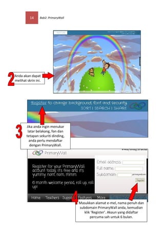 14     Bab2: PrimaryWall




Anda akan dapat
melihat skrin ini.




        Jika anda ingin menukar
         latar belakang, fon dan
        tetapan sekuriti dinding,
          anda perlu mendaftar
          dengan PrimaryWall.




                                     Masukkan alamat e-mel, nama penuh dan
                                     subdomain PrimaryWall anda, kemudian
                                        klik ‘Register’. Akaun yang didaftar
                                            percuma sah untuk 6 bulan.
 