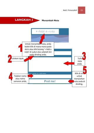 Bab2: PrimaryWall      15



    LANGKAH 3                         Menambah Nota




                  Untuk menambah nota, anda
                  boleh klik di mana-mana pada
                  skrin atau klik butang ‘+ Add a
                  note’ di sudut atas sebelah kiri
                        pada dinding anda.
Tuliskan tajuk.                                                           Tulis
                                                                          nota
                                                                          anda.



                                                                    Klik di sini
  Taipkan nama                                                        untuk
    atau nama                                                      menyiarkan
  samaran anda.                                                    nota anda di
                                                                     dinding.
 