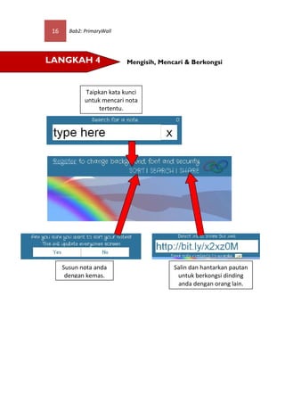 16     Bab2: PrimaryWall




LANGKAH 4                   Mengisih, Mencari & Berkongsi



              Taipkan kata kunci
              untuk mencari nota
                   tertentu.




      Susun nota anda                     Salin dan hantarkan pautan
       dengan kemas.                       untuk berkongsi dinding
                                           anda dengan orang lain.
 