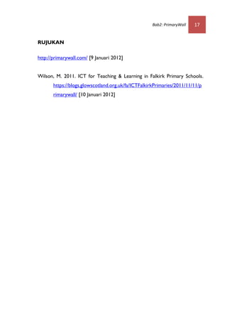 Bab2: PrimaryWall   17


RUJUKAN

http://primarywall.com/ [9 Januari 2012]


Wilson, M. 2011. ICT for Teaching & Learning in Falkirk Primary Schools.
       https://blogs.glowscotland.org.uk/fa/ICTFalkirkPrimaries/2011/11/11/p
       rimarywall/ [10 Januari 2012]
 