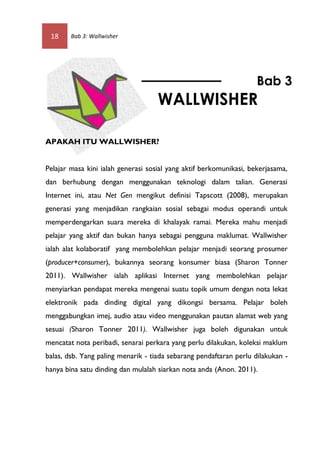 18     Bab 3: Wallwisher




                                                                    Bab 3
                                    WALLWISHER

APAKAH ITU WALLWISHER?


Pelajar masa kini ialah generasi sosial yang aktif berkomunikasi, bekerjasama,
dan berhubung dengan menggunakan teknologi dalam talian. Generasi
Internet ini, atau Net Gen mengikut definisi Tapscott (2008), merupakan
generasi yang menjadikan rangkaian sosial sebagai modus operandi untuk
memperdengarkan suara mereka di khalayak ramai. Mereka mahu menjadi
pelajar yang aktif dan bukan hanya sebagai pengguna maklumat. Wallwisher
ialah alat kolaboratif yang membolehkan pelajar menjadi seorang prosumer
(producer+consumer), bukannya seorang konsumer biasa (Sharon Tonner
2011). Wallwisher ialah aplikasi Internet yang membolehkan pelajar
menyiarkan pendapat mereka mengenai suatu topik umum dengan nota lekat
elektronik pada dinding digital yang dikongsi bersama. Pelajar boleh
menggabungkan imej, audio atau video menggunakan pautan alamat web yang
sesuai (Sharon Tonner 2011). Wallwisher juga boleh digunakan untuk
mencatat nota peribadi, senarai perkara yang perlu dilakukan, koleksi maklum
balas, dsb. Yang paling menarik - tiada sebarang pendaftaran perlu dilakukan -
hanya bina satu dinding dan mulalah siarkan nota anda (Anon. 2011).
 