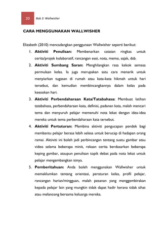 20    Bab 3: Wallwisher



CARA MENGGUNAKAN WALLWISHER


Elizabeth (2010) mencadangkan penggunaan Wallwisher seperti berikut:
   1. Aktiviti     Penulisan:     Membenarkan       catatan   ringkas       untuk
       cerita/projek kolaboratif, rancangan esei, nota, memo, sajak, dsb.
   2. Aktiviti Sumbang Saran: Menghilangkan rasa kekok semasa
       permulaan kelas. Ia juga merupakan satu cara menarik untuk
       menyiarkan tugasan di rumah atau kata-kata hikmah untuk hari
       tersebut, dan kemudian membincangkannya dalam kelas pada
       keesokan hari.
   3. Aktiviti Perbendaharaan Kata/Tatabahasa: Membuat latihan
       tatabahasa, perbendaharaan kata, definisi, padanan kata, malah mencari
       tema dan menyuruh pelajar memenuhi nota lekat dengan idea-idea
       mereka untuk tema perbendaharaan kata tersebut.
   4. Aktiviti Pertuturan: Membina aktiviti pengucapan pendek bagi
       membantu pelajar berasa lebih selesa untuk berucap di hadapan orang
       ramai. Aktiviti ini boleh jadi perbincangan tentang suatu gambar atau
       video selama beberapa minit, rekaan cerita berdasarkan beberapa
       keping gambar, ataupun penulisan topik debat pada nota lekat untuk
       pelajar mengembangkan isinya.
   5. Pemberitahuan: Anda boleh menggunakan Wallwisher untuk
       memaklumkan tentang orientasi, peraturan kelas, profil pelajar,
       rancangan harian/mingguan, malah pesanan yang menggembirakan
       kepada pelajar lain yang mungkin tidak dapat hadir kerana tidak sihat
       atau melancong bersama keluarga mereka.
 