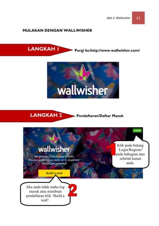 Bab 3: Wallwisher   21


MULAKAN DENGAN WALLWISHER



  LANGKAH 1                  Pergi ke:http://www.wallwisher.com/




   LANGKAH 2                  Pendaftaran/Daftar Masuk




                                                     Klik pada butang
                                                     ‘Login/Register’
                                                    pada bahagian atas
                                                      sebelah kanan
                                                           anda.




 Jika anda tidak mahu log
   masuk atau membuat
 pendaftaran klik ‘Build a
          wall’.
 