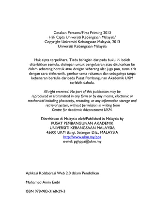 Cetakan Pertama/First Printing 2013
              Hak Cipta Universiti Kebangsaan Malaysia/
            Copyright Universiti Kebangsaan Malaysia, 2013
                   Universiti Kebangsaan Malaysia


     Hak cipta terpelihara. Tiada bahagian daripada buku ini boleh
  diterbitkan semula, disimpan untuk pengeluaran atau ditukarkan ke
 dalam sebarang bentuk atau dengan sebarang alat juga pun, sama ada
 dengan cara elektronik, gambar serta rakaman dan sebagainya tanpa
   kebenaran bertulis daripada Pusat Pembangunan Akademik UKM
                            terlebih dahulu.

          All right reserved. No part of this publication may be
  reproduced or transmitted in any form or by any means, electronic or
 mechanical including photocopy, recording, or any information storage and
            retrieval system, without permission in writing from
                 Centre for Academic Advancement UKM.

         Diterbitkan di Malaysia oleh/Published in Malaysia by
               PUSAT PEMBANGUNAN AKADEMIK
              UNIVERSITI KEBANGSAAN MALAYSIA
            43600 UKM Bangi, Selangor D.E., MALAYSIA
                       http://www.ukm.my/ppa
                       e-mel: pghppa@ukm.my




Aplikasi Kolaborasi Web 2.0 dalam Pendidikan

Mohamed Amin Embi

ISBN 978-983-3168-29-3
 