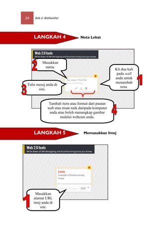 24    Bab 3: Wallwisher




     LANGKAH 4                   Nota Lekat




           Masukkan
            nama.
                                                     Kli dua kali
                                                      pada wall
                                                     anda untuk
                                                     menambah
 Tulis mesej anda di
                                                        nota.
        sini.


              Tambah item atau format dari pautan
              web atau muat naik daripada komputer
               anda atau boleh menangkap gambar
                     malalui webcam anda.



     LANGKAH 5                     Memasukkan Imej




      Masukkan
     alamat URL
     imej anda di
         sini.
 