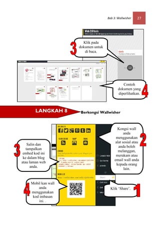 Bab 3: Wallwisher   27




                        Klik pada
                      dokumen untuk
                         di baca.




                                                Contoh
                                             dokumen yang
                                             diperlihatkan.



        LANGKAH 8      Berkongsi Wallwisher



                                             Kongsi wall
                                                  anda
                                            menggunakan
                                            alat sosial atau
    Salin dan
                                              anda boleh
   tampalkan
                                              melanggan,
 embed kod ini
                                            merakam atau
 ke dalam blog
                                           email wall anda
atau laman web
                                             kepada orang
      anda.
                                                  lain.


     Mobil kan wall
         anda                           Klik ‘Share’.
     menggunakan
      kod imbasan
          ini. .
 