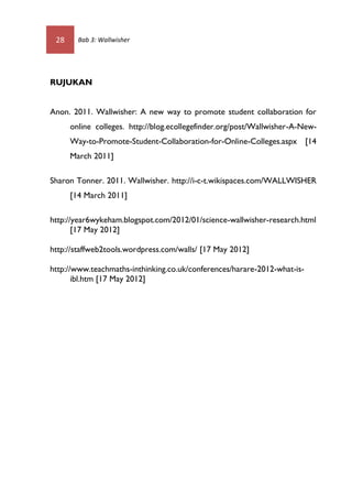 28     Bab 3: Wallwisher




RUJUKAN


Anon. 2011. Wallwisher: A new way to promote student collaboration for
      online colleges. http://blog.ecollegefinder.org/post/Wallwisher-A-New-
      Way-to-Promote-Student-Collaboration-for-Online-Colleges.aspx [14
      March 2011]

Sharon Tonner. 2011. Wallwisher. http://i-c-t.wikispaces.com/WALLWISHER
      [14 March 2011]

http://year6wykeham.blogspot.com/2012/01/science-wallwisher-research.html
       [17 May 2012]

http://staffweb2tools.wordpress.com/walls/ [17 May 2012]

http://www.teachmaths-inthinking.co.uk/conferences/harare-2012-what-is-
       ibl.htm [17 May 2012]
 