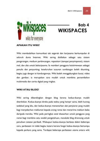 Bab 4: Wikispaces   29




                                                                Bab 4
                                              WIKISPACES

APAKAH ITU WIKI?


Wiki membolehkan komunikasi tak segerak dan kerjasama berkumpulan di
seluruh dunia Internet. Wiki sering disifatkan sebagai satu sistem
pengarangan, medium perbincangan, repositori (tempat penyimpanan), sistem
mel, dan alat untuk bekerjasama. Ia memberi pengguna keistimewaan sebagai
penulis dan penyunting; keseluruhan susunan sumbangan boleh disunting,
begitu juga dengan isi kandungannya. Wiki boleh menggabungkan bunyi, video
dan gambar; ia merupakan cara mudah untuk membina persembahan
multimedia dan cerita digital yang ringkas.


WIKI ATAU BLOG?


Wiki sering dibandingkan dengan blog kerana kedua-duanya mudah
diterbitkan. Kedua-duanya direka pada waktu yang hampir sama, lebih kurang
sedekad yang lalu, dan kedua-duanya menawarkan alat penyiaran yang mudah
bagi menyebarkan maklumat kepada orang ramai dan menerima maklum balas
daripada mereka. Wiki pada peringkat awal disasarkan untuk pengguna yang
ramai bagi membina satu wadah pengetahuan, manakala blog dirancang untuk
penulisan catatan peribadi. Walaupun kedua-duanya berbeza dalam beberapa
cara, perbezaan ini tidak begitu ketara kerana fungsi kedua-duanya bertumpu
kepada perkara yang sama. Terdapat beberapa perbezaan utama antara wiki
 