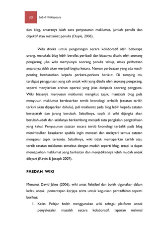 30        Bab 4: Wikispaces



dan blog, antaranya ialah cara penyusunan maklumat, jumlah penulis dan
objektif atau matlamat penulis (Doyle, 2006).


       Wiki direka untuk pengarangan secara kolaboratif oleh beberapa
orang, manakala blog lebih bersifat peribadi dan biasanya ditulis oleh seorang
pengarang. Jika wiki mempunyai seorang penulis sahaja, maka perbezaan
antaranya tidak akan menjadi begitu ketara. Namun perbezaan yang ada masih
penting berdasarkan kepada perkara-perkara berikut. Di samping itu,
terdapat penggunaan yang sah untuk wiki yang ditulis oleh seorang pengarang,
seperti menyiarkan arahan operasi yang jelas daripada seorang pengguna.
Wiki biasanya menyusun maklumat mengikut tajuk, manakala blog pula
menyusun maklumat berdasarkan tertib kronologi terbalik (catatan tarikh
terkini akan dipaparkan dahulu), jadi maklumat pada blog lebih kepada catatan
bersejarah dan jarang berubah. Sebaliknya, topik di wiki dijangka akan
berubah-ubah dan selalunya berkembang menjadi satu pangkalan pengetahuan
yang kekal. Penyusunan catatan secara tertib kronologi terbalik pada blog
menimbulkan kesukaran apabila ingin mencari dan melayari semua catatan
mengenai topik tertentu. Sebaliknya, wiki tidak memaparkan tarikh atau
tertib catatan maklumat tersebut dengan mudah seperti blog, tetapi ia dapat
memaparkan maklumat yang berkaitan dan menjadikannya lebih mudah untuk
dilayari (Kevin & Joseph 2007).


FAEDAH WIKI


Menurut David Jakes (2006), wiki amat fleksibel dan boleh digunakan dalam
kelas, untuk pemantapan kerjaya serta untuk kegunaan pentadbiran seperti
berikut:
   1. Kelas: Pelajar boleh menggunakan wiki sebagai platform untuk
       penyelesaian            masalah   secara   kolaboratif,   laporan   makmal
 