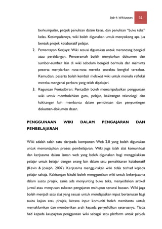 Bab 4: Wikispaces   31


       berkumpulan, projek penulisan dalam kelas, dan penulisan “buku teks”
       kelas. Kesimpulannya, wiki boleh digunakan untuk menyokong apa jua
       bentuk projek kolaboratif pelajar.
   2. Pemantapan Kerjaya: Wiki sesuai digunakan untuk merancang bengkel
       atau persidangan. Penceramah boleh menyiarkan dokumen dan
       sumber-sumber lain di wiki sebelum bengkel bermula dan meminta
       peserta menyiarkan nota-nota mereka sewaktu bengkel tersebut.
       Kemudian, peserta boleh kembali melawat wiki untuk menulis refleksi
       mereka mengenai perkara yang telah dipelajari.
   3. Kegunaan Pentadbiran: Pentadbir boleh memanipulasikan penggunaan
       wiki untuk membolehkan guru, pelajar, kakitangan teknologi, dan
       kakitangan lain membantu dalam pembinaan dan penyuntingan
       dokumen-dokumen dasar.


PENGGUNAAN             WIKI        DALAM        PENGAJARAN                  DAN
PEMBELAJARAN


Wiki adalah salah satu daripada komponen Web 2.0 yang boleh digunakan
untuk memantapkan proses pembelajaran. Wiki juga ialah alat komunikasi
dan kerjasama dalam laman web yang boleh digunakan bagi menggalakkan
pelajar untuk belajar dengan orang lain dalam satu persekitaran kolaboratif
(Kevin & Joseph, 2007). Kerjasama menggunakan wiki tidak terhad kepada
pelajar sahaja. Kakitangan fakulti boleh menggunakan wiki untuk bekerjasama
dalam suatu projek, sama ada menyunting buku teks, menyediakan artikel
jurnal atau menyusun sukatan pengajaran mahupun senarai bacaan. Wiki juga
boleh menjadi satu alat yang sesuai untuk mendapatkan input berterusan bagi
suatu kajian atau projek, kerana input komuniti boleh membantu untuk
memaklumkan dan memberikan arah kepada penyelidikan seterusnya. Tiada
had kepada keupayaan penggunaan wiki sebagai satu platform untuk projek
 