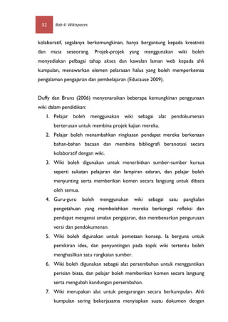 32    Bab 4: Wikispaces



kolaboratif, segalanya berkemungkinan, hanya bergantung kepada kreativiti
dan masa     seseorang. Projek-projek yang menggunakan wiki boleh
menyediakan pelbagai tahap akses dan kawalan laman web kepada ahli
kumpulan, menawarkan elemen pelarasan halus yang boleh memperkemas
pengalaman pengajaran dan pembelajaran (Educause 2009).


Duffy dan Bruns (2006) menyenaraikan beberapa kemungkinan penggunaan
wiki dalam pendidikan:
   1. Pelajar boleh menggunakan wiki sebagai alat pendokumenan
       berterusan untuk membina projek kajian mereka.
   2. Pelajar boleh menambahkan ringkasan pendapat mereka berkenaan
       bahan-bahan bacaan dan membina bibliografi beranotasi secara
       kolaboratif dengan wiki.
   3. Wiki boleh digunakan untuk menerbitkan sumber-sumber kursus
       seperti sukatan pelajaran dan lampiran edaran, dan pelajar boleh
       menyunting serta memberikan komen secara langsung untuk dibaca
       oleh semua.
   4. Guru-guru      boleh   menggunakan     wiki   sebagai   satu   pangkalan
       pengetahuan yang membolehkan mereka berkongsi refleksi dan
       pendapat mengenai amalan pengajaran, dan membenarkan pengurusan
       versi dan pendokumenan.
   5. Wiki boleh digunakan untuk pemetaan konsep. Ia berguna untuk
       pemikiran idea, dan penyuntingan pada topik wiki tertentu boleh
       menghasilkan satu rangkaian sumber.
   6. Wiki boleh digunakan sebagai alat persembahan untuk menggantikan
       perisian biasa, dan pelajar boleh memberikan komen secara langsung
       serta mengubah kandungan persembahan.
   7. Wiki merupakan alat untuk pengarangan secara berkumpulan. Ahli
       kumpulan sering bekerjasama menyiapkan suatu dokumen dengan
 