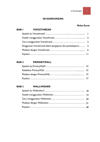 Isi Kandungan   i


                        ISI KANDUNGAN

                                                            Muka Surat
BAB 1         VOICETHREAD
   Apakah itu Voicethread?…………………………....…………..........                   1
   Faedah menggunakan Voicethread………………………..…..................2
   Cara menggunakan Voicethread……………………………………. 3
   Penggunaan Voicethread dalam pengajaran dan pembelajaran……...........
                                                                    3
   Mulakan dengan Voicethread…………………………………............. 6
   Rujukan………………………………………………………………. 11
                                                                     11
BAB 2         PRIMARYWALL                                            1
   Apakah itu PrimaryWall?…………………………………………..... 12
   Kelebihan PrimaryWall…....…………….…………………................ 12
   Mulakan dengan PrimaryWall………………………............................ 13
   Rujukan…………………….……………………………………….... 17


BAB 3         WALLWISHER
   Apakah itu Wallwisher?.…………………………………………............
                                                  18
   Faedah menggunakan Wallwisher…..……………………………… 19
   Cara menggunakan Wallwisher…..………………………………… 20
   Mulakan dengan Wallwisher………………………………………... 21
   Rujukan……………………………………………………………... 28
 