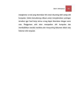Bab 4: Wikispaces   33


menghantar e-mel yang disertakan fail untuk disunting oleh setiap ahli
kumpulan. Usaha kemudiannya dibuat untuk menyelaraskan suntingan
tersebut agar hasil kerja semua orang dapat disertakan dengan sama
rata. Penggunaan wiki akan merapatkan ahli kumpulan dan
membolehkan mereka membina dan menyunting dokumen dalam satu
halaman wiki terpusat.
 