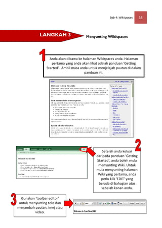 Bab 4: Wikispaces   35



            LANGKAH 3                   Menyunting Wikispaces




                  Anda akan dibawa ke halaman Wikispaces anda. Halaman
                   pertama yang anda akan lihat adalah panduan ‘Getting
                Started'. Ambil masa anda untuk menjelajah pautan di dalam
                                       panduan ini.




                                                 Setelah anda keluar
                                              daripada panduan ‘Getting
                                              Started‘, anda boleh mula
                                               menyunting Wiki. Untuk
                                              mula menyunting halaman
                                               Wiki yang pertama, anda
                                                 perlu klik ‘EDIT’ yang
                                               berada di bahagian atas
                                                 sebelah kanan anda.

  Gunakan ‘toolbar editor’
 untuk menyunting teks dan
menambah pautan, imej atau
          video.
 