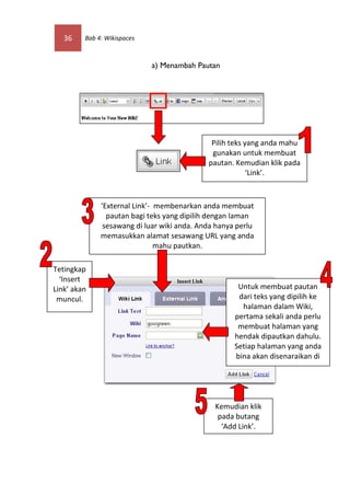 36    Bab 4: Wikispaces



                             a) Menambah Pautan




                                              Pilih teks yang anda mahu
                                              gunakan untuk membuat
                                             pautan. Kemudian klik pada
                                                          ‘Link’.



              ‘External Link’- membenarkan anda membuat
                pautan bagi teks yang dipilih dengan laman
               sesawang di luar wiki anda. Anda hanya perlu
              memasukkan alamat sesawang URL yang anda
                               mahu pautkan.

Tetingkap
  ‘Insert
Link’ akan                                            Untuk membuat pautan
 muncul.                                              dari teks yang dipilih ke
                                                       halaman dalam Wiki,
                                                     pertama sekali anda perlu
                                                      membuat halaman yang
                                                     hendak dipautkan dahulu.
                                                     Setiap halaman yang anda
                                                     bina akan disenaraikan di
                                                            ‘Page Name’.



                                               Kemudian klik
                                                pada butang
                                                 ‘Add Link’.
 