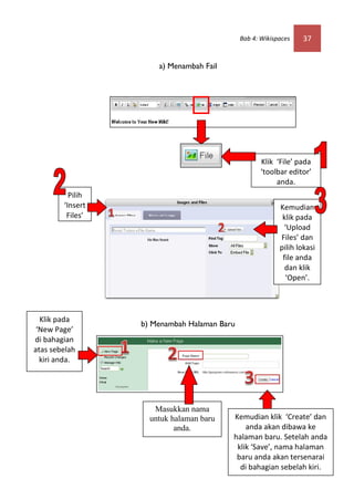 Bab 4: Wikispaces   37


                      a) Menambah Fail




                                                    Klik ‘File’ pada
                                                    ‘toolbar editor’
                                                         anda.
          Pilih
        ‘Insert                                           Kemudian
         Files’                                            klik pada
                                                            ‘Upload
                                                          Files’ dan
                                                          pilih lokasi
                                                           file anda
                                                            dan klik
                                                            ‘Open’.




  Klik pada
                  b) Menambah Halaman Baru
 ‘New Page’
di bahagian
atas sebelah
  kiri anda.




                     Masukkan nama
                    untuk halaman baru   Kemudian klik ‘Create’ dan
                           anda.             anda akan dibawa ke
                                         halaman baru. Setelah anda
                                          klik ‘Save’, nama halaman
                                          baru anda akan tersenarai
                                           di bahagian sebelah kiri.
 