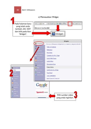 38    Bab 4: Wikispaces



                            c) Memasukkan Widget


Pada halaman baru
  yang telah anda
 tambah, klik EDIT
dan kilik pada ikon
     ‘Widget’.




                                               Pilih sumber video
                                              yang anda inginkan.
 