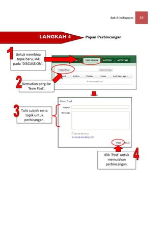 Bab 4: Wikispaces   39




                LANGKAH 4   Papan Perbincangan



 Untuk membina
  topik baru, klik
pada ‘DISCUSSION’.




     Kemudian pergi ke
        ‘New Post’.




    Tulis subjek serta
       topik untuk
      perbicangan.




                                     Klik ‘Post’ untuk
                                        memulakan
                                      perbincangan.
 