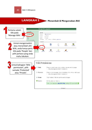 40       Bab 4: Wikispaces




                  LANGKAH 5           Menambah & Menguruskan Ahli



Pertama sekali,
   klik pada
‘Manage Wiki’.


      Untuk mengemaskini
       atau menambah ahli
     Wiki, anda hanya perlu
      klik pada ‘People’ dan
     pilih perkara yang anda
          mahu lakukan.



    Untuk bahagian ‘Wiki
      permission’, pilih
     samada ‘Protected’
       atau ‘Private’.
 