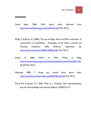 Bab 4: Wikispaces    41


RUJUKAN


David       Jakes.         2006.       Wild     about     wikis.       Retrived      from
        http://www.techlearning.com/article/6164 [25 Mac 2011]




Duffy, P. & Bruns, A. (2006). The use of blogs, wikis and RSS in education: A
        conversation of possibilities.         Proceedings of the Online Learning and
        Teaching          Conference        2006,    Brisbane:        September        26.
        http://eprints.qut.edu.au/5398/1/5398.pdf [25 Mac 2011]


Doyle,       B.      2006.         When        to    Wiki,       When         to     Blog.
        http://www.econtentmag.com/Articles/ArticlePrint.aspx?ArticleID=169
        00 [25 Mac 2011]


Educause.         2009.      7     things     you   should    know        about      wikis.
        http://net.educause.edu/ir/library/pdf/ELI7004.pdf [25 Mac 2011]


Kevin R.P. & Joseph T.C. 2007. Wiki as a Teaching Tool. Interdisciplinary
        Journal of Knowledge and Learning Objects. 3(2007):57-71
 