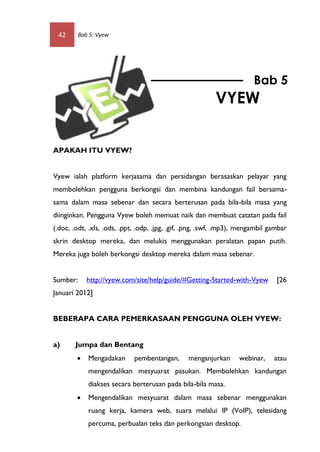 42     Bab 5: Vyew




                                                                        Bab 5
                                                          VYEW


APAKAH ITU VYEW?


Vyew ialah platform kerjasama dan persidangan berasaskan pelayar yang
membolehkan pengguna berkongsi dan membina kandungan fail bersama-
sama dalam masa sebenar dan secara berterusan pada bila-bila masa yang
diinginkan. Pengguna Vyew boleh memuat naik dan membuat catatan pada fail
(.doc, .odt, .xls, .ods, .ppt, .odp, .jpg, .gif, .png, .swf, .mp3), mengambil gambar
skrin desktop mereka, dan melukis menggunakan peralatan papan putih.
Mereka juga boleh berkongsi desktop mereka dalam masa sebenar.


Sumber:     http://vyew.com/site/help/guide/#Getting-Started-with-Vyew          [26
Januari 2012]


BEBERAPA CARA PEMERKASAAN PENGGUNA OLEH VYEW:


a)      Jumpa dan Bentang
           Mengadakan       pembentangan,      menganjurkan      webinar,     atau
            mengendalikan mesyuarat pasukan. Membolehkan kandungan
            diakses secara berterusan pada bila-bila masa.
           Mengendalikan mesyuarat dalam masa sebenar menggunakan
            ruang kerja, kamera web, suara melalui IP (VoIP), telesidang
            percuma, perbualan teks dan perkongsian desktop.
 