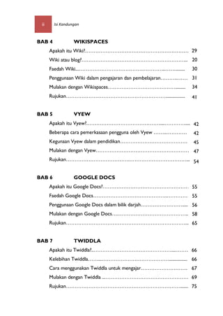 ii     Isi Kandungan



BAB 4             WIKISPACES
      Apakah itu Wiki?…………………………………………………… 29
      Wiki atau blog?…………………………………………………….. 20
      Faedah Wiki...……………………………….…………..……........             30
      Penggunaan Wiki dalam pengajaran dan pembelajaran……….…… 31
      Mulakan dengan Wikispaces………………………………….........         34
      Rujukan……………….………………………………….................            41


BAB 5             VYEW
      Apakah itu Vyew?.……………………………………....…………..........
                                                    42
      Beberapa cara pemerkasaan pengguna oleh Vyew ……..…………   42
      Kegunaan Vyew dalam pendidikan…………………………………             45
      Mulakan dengan Vyew……………………………………………… 47
      Rujukan……………………………….……………………………... 54


BAB 6             GOOGLE DOCS
      Apakah itu Google Docs?…………………………………………….....
                                               55
      Faedah Google Docs…………………………………….………… 55
      Penggunaan Google Docs dalam bilik darjah……………………..... 56
      Mulakan dengan Google Docs….…………………………………... 58
      Rujukan……………………………………………………………... 65


BAB 7             TWIDDLA
      Apakah itu Twiddla?..………………………………………....…………
                                                 66
      Kelebihan Twiddla……...…………………………………................ 66
      Cara menggunakan Twiddla untuk mengajar……………………… 67
      Mulakan dengan Twiddla ...………………………………………… 69
      Rujukan…………………………………………………………........ 75
 