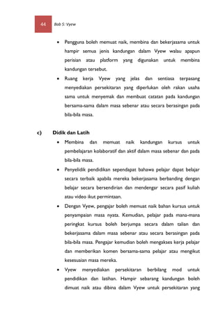 44   Bab 5: Vyew



          Pengguna boleh memuat naik, membina dan bekerjasama untuk
           hampir semua jenis kandungan dalam Vyew walau apapun
           perisian    atau    platform   yang      digunakan untuk       membina
           kandungan tersebut.
          Ruang      kerja    Vyew   yang     jelas    dan   sentiasa    terpasang
           menyediakan persekitaran yang diperlukan oleh rakan usaha
           sama untuk menyemak dan membuat catatan pada kandungan
           bersama-sama dalam masa sebenar atau secara berasingan pada
           bila-bila masa.


c)    Didik dan Latih
          Membina       dan    memuat       naik      kandungan     kursus   untuk
           pembelajaran kolaboratif dan aktif dalam masa sebenar dan pada
           bila-bila masa.
          Penyelidik pendidikan sependapat bahawa pelajar dapat belajar
           secara terbaik apabila mereka bekerjasama berbanding dengan
           belajar secara bersendirian dan mendengar secara pasif kuliah
           atau video ikut permintaan.
          Dengan Vyew, pengajar boleh memuat naik bahan kursus untuk
           penyampaian masa nyata. Kemudian, pelajar pada mana-mana
           peringkat kursus boleh berjumpa secara dalam talian dan
           bekerjasama dalam masa sebenar atau secara berasingan pada
           bila-bila masa. Pengajar kemudian boleh mengakses kerja pelajar
           dan memberikan komen bersama-sama pelajar atau mengikut
           kesesuaian masa mereka.
          Vyew       menyediakan     persekitaran       berbilang    mod     untuk
           pendidikan dan latihan. Hampir sebarang kandungan boleh
           dimuat naik atau dibina dalam Vyew untuk persekitaran yang
 