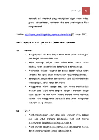 Bab 5: Vyew   45


             beraneka dan interaktif, yang merangkumi objek, audio, video,
             grafik, persembahan, hamparan dan teks pembelajaran Flash
             yang interaktif.


Sumber: http://vyew.com/site/product/vyew-in-action/uses [27 Januari 2012]


KEGUNAAN VYEW DALAM BIDANG PENDIDIKAN


a)     Pendidik
            Menganjurkan sesi bilik darjah dalam talian untuk kursus gaya
             pos dengan interaksi masa nyata.
            Boleh berjumpa pelajar secara dalam talian semasa waktu
             pejabat, bukan sekadar secara bersemuka di tempat kerja.
            Menyiarkan sukatan pelajaran dan bahan bacaan kursus dalam
             Simpanan Fail Vyew untuk memudahkan pelajar mengaksesnya.
            Bekerjasama dengan rakan pendidik dari kolej atau universiti lain
             tentang kajian, kertas kerja, dan projek.
            Menggunakan Vyew sebagai satu cara untuk mendapatkan
             maklum balas tanpa nama daripada pelajar – memberi pelajar
             akses tetamu ke Bilik Vyew supaya mereka boleh membuat
             catatan atau menggunakan perbualan teks untuk menghantar
             cadangan atau pertanyaan.


b)     Tutor
            Membimbing pelajar secara jarak jauh – gunakan Vyew sebagai
             satu alat untuk menjana pendapatan yang lebih banyak
             menggunakan pengalaman dan kepakaran anda.
            Membenarkan pelajar melihat semula sesi pembelajaran mereka
             dan menghantar soalan semasa ketiadaan anda
 