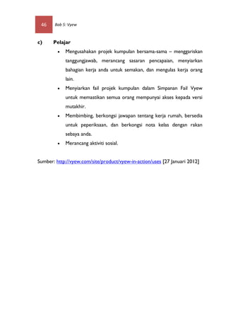 46    Bab 5: Vyew



c)     Pelajar
            Mengusahakan projek kumpulan bersama-sama – menggariskan
             tanggungjawab, merancang sasaran pencapaian, menyiarkan
             bahagian kerja anda untuk semakan, dan mengulas kerja orang
             lain.
            Menyiarkan fail projek kumpulan dalam Simpanan Fail Vyew
             untuk memastikan semua orang mempunyai akses kepada versi
             mutakhir.
            Membimbing, berkongsi jawapan tentang kerja rumah, bersedia
             untuk peperiksaan, dan berkongsi nota kelas dengan rakan
             sebaya anda.
            Merancang aktiviti sosial.


Sumber: http://vyew.com/site/product/vyew-in-action/uses [27 Januari 2012]
 