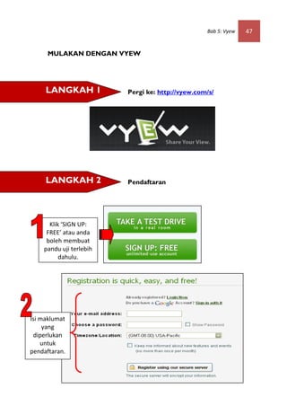 Bab 5: Vyew   47


     MULAKAN DENGAN VYEW




     LANGKAH 1           Pergi ke: http://vyew.com/s/




     LANGKAH 2           Pendaftaran




      Klik ‘SIGN UP:
     FREE’ atau anda
     boleh membuat
    pandu uji terlebih
          dahulu.




Isi maklumat
     yang
 diperlukan
    untuk
pendaftaran.
 