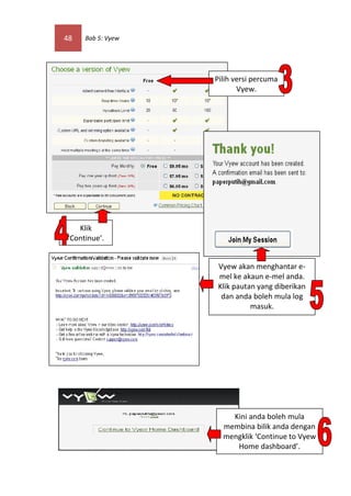 48   Bab 5: Vyew




                   Pilih versi percuma
                          Vyew.




   Klik
‘Continue’.


                   Vyew akan menghantar e-
                   mel ke akaun e-mel anda.
                   Klik pautan yang diberikan
                    dan anda boleh mula log
                             masuk.




                       Kini anda boleh mula
                     membina bilik anda dengan
                     mengklik ‘Continue to Vyew
                        Home dashboard’.
 