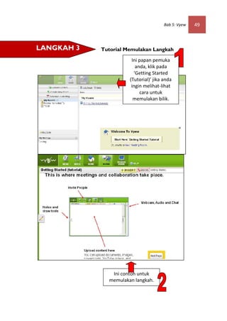Bab 5: Vyew   49



LANGKAH 3   Tutorial Memulakan Langkah

                       Ini papan pemuka
                         anda, klik pada
                        ‘Getting Started
                      (Tutorial)’ jika anda
                       ingin melihat-lihat
                           cara untuk
                        memulakan bilik.




               Ini contoh untuk
              memulakan langkah.
 
