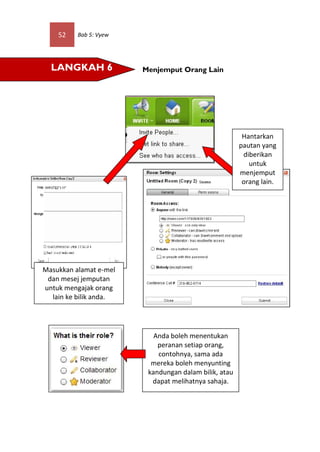 52    Bab 5: Vyew




  LANGKAH 6             Menjemput Orang Lain




                                                        Hantarkan
                                                       pautan yang
                                                        diberikan
                                                          untuk
                                                       menjemput
                                                        orang lain.




Masukkan alamat e-mel
 dan mesej jemputan
untuk mengajak orang
  lain ke bilik anda.




                           Anda boleh menentukan
                            peranan setiap orang,
                            contohnya, sama ada
                          mereka boleh menyunting
                         kandungan dalam bilik, atau
                          dapat melihatnya sahaja.
 