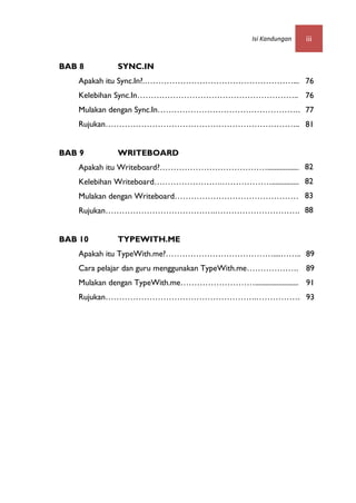 Isi Kandungan   iii


BAB 8        SYNC.IN
   Apakah itu Sync.In?.………………………………………………............
                                                76
   Kelebihan Sync.In………………………………………………….. 76
   Mulakan dengan Sync.In…………………………………………….. 77
   Rujukan……………………………………………………………... 81


BAB 9        WRITEBOARD
   Apakah itu Writeboard?…………………………………................... 82
   Kelebihan Writeboard…………………….………………............... 82
   Mulakan dengan Writeboard……………………………………….. 83
   Rujukan………………………………….…………………………....88


BAB 10       TYPEWITH.ME
   Apakah itu TypeWith.me?…………………………………....……........
                                                  89
   Cara pelajar dan guru menggunakan TypeWith.me………………. 89
   Mulakan dengan TypeWith.me………………………........................ 91
   Rujukan……………………………………………….…………….. 93
 
