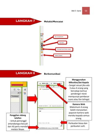 Bab 5: Vyew    53



        LANGKAH 7       Melukis/Mencatat




        LANGKAH 8       Berkomunikasi

                                                Menggunakan
                                            Mikrofon/Set Kepala
                                           - Sangat sesuai jika ada
                                             3 atau 4 orang yang
                                              bercakap (semua
                                               pendengar mesti
                                           mempunyai pembesar
                                           suara atau fon telinga)

                                               Kamera Web
                                            Maksimum 4 orang
                                            boleh menyiarkan
                                           paparan kamera web
  Panggilan sidang                         mereka kepada semua
       telefon                                    orang.
 - Untuk pemanggil
antarabangsa kecuali                       Perbualan biasa dan
dari AS perlu mendail                        perbualan sulit.
   melalui Skype.
 