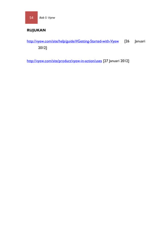 54     Bab 5: Vyew



RUJUKAN

http://vyew.com/site/help/guide/#Getting-Started-with-Vyew    [26    Januari
       2012]


http://vyew.com/site/product/vyew-in-action/uses [27 Januari 2012]
 