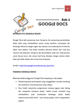 Bab 6: Google Docs     55




                                                                  Bab 6
                                 GOOGLE DOCS

APAKAH ITU GOOGLE DOCS?


Google Docs ialah pemproses kata, hamparan dan penyunting persembahan
dalam talian yang membolehkan semua orang membina, menyimpan dan
berkongsi dokumen dengan segera dan selamat, serta bekerjasama di Internet
dalam masa sebenar. Kita boleh membina dokumen baharu dari mula atau
memuat naik dokumen, hamparan dan persembahan sedia ada. Tiada perisian
untuk dimuat turun, dan semua hasil kerja disimpan dengan selamat dalam
talian dan boleh diakses dari mana-mana komputer.


Sumber: http://www.google.com/educators/p_docs.html


FAEDAH GOOGLE DOCS


Beberapa faedah penggunaan Google Docs kepada guru dan pelajar:
      Mendorong kerja berkumpulan yang menggalakkan semakan berbilang
       dan kemahiran menyunting kerja rakan sebaya.
      Guru boleh menyiarkan pengumuman tentang tugasan akan datang
       dan mengawasi kemajuan pelajar melalui proses interaktif yang
       membolehkan     anda    memberikan     bimbingan      ketika      faedah
       maksimumnya boleh diraih – iaitu semasa pelajar masih mengusahakan
       tugasan.
 