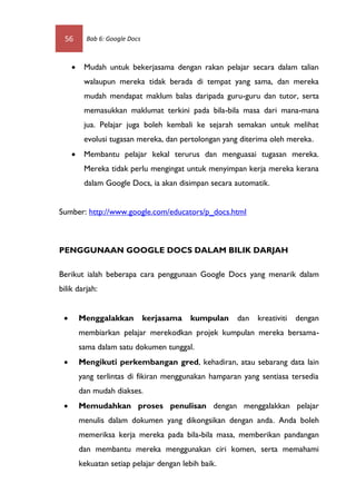 56        Bab 6: Google Docs



         Mudah untuk bekerjasama dengan rakan pelajar secara dalam talian
          walaupun mereka tidak berada di tempat yang sama, dan mereka
          mudah mendapat maklum balas daripada guru-guru dan tutor, serta
          memasukkan maklumat terkini pada bila-bila masa dari mana-mana
          jua. Pelajar juga boleh kembali ke sejarah semakan untuk melihat
          evolusi tugasan mereka, dan pertolongan yang diterima oleh mereka.
         Membantu pelajar kekal terurus dan menguasai tugasan mereka.
          Mereka tidak perlu mengingat untuk menyimpan kerja mereka kerana
          dalam Google Docs, ia akan disimpan secara automatik.


Sumber: http://www.google.com/educators/p_docs.html



PENGGUNAAN GOOGLE DOCS DALAM BILIK DARJAH

Berikut ialah beberapa cara penggunaan Google Docs yang menarik dalam
bilik darjah:


        Menggalakkan           kerjasama   kumpulan   dan   kreativiti   dengan
         membiarkan pelajar merekodkan projek kumpulan mereka bersama-
         sama dalam satu dokumen tunggal.
        Mengikuti perkembangan gred, kehadiran, atau sebarang data lain
         yang terlintas di fikiran menggunakan hamparan yang sentiasa tersedia
         dan mudah diakses.
        Memudahkan proses penulisan dengan menggalakkan pelajar
         menulis dalam dokumen yang dikongsikan dengan anda. Anda boleh
         memeriksa kerja mereka pada bila-bila masa, memberikan pandangan
         dan membantu mereka menggunakan ciri komen, serta memahami
         kekuatan setiap pelajar dengan lebih baik.
 