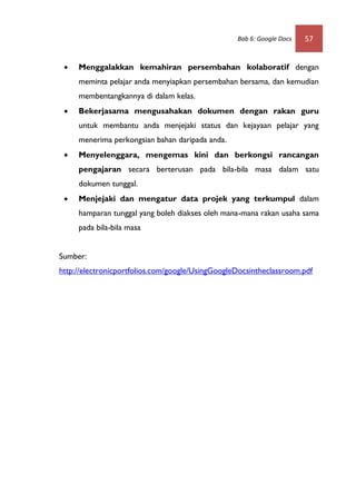 Bab 6: Google Docs   57


    Menggalakkan kemahiran persembahan kolaboratif dengan
     meminta pelajar anda menyiapkan persembahan bersama, dan kemudian
     membentangkannya di dalam kelas.
    Bekerjasama mengusahakan dokumen dengan rakan guru
     untuk membantu anda menjejaki status dan kejayaan pelajar yang
     menerima perkongsian bahan daripada anda.
    Menyelenggara, mengemas kini dan berkongsi rancangan
     pengajaran secara berterusan pada bila-bila masa dalam satu
     dokumen tunggal.
    Menjejaki dan mengatur data projek yang terkumpul dalam
     hamparan tunggal yang boleh diakses oleh mana-mana rakan usaha sama
     pada bila-bila masa


Sumber:
http://electronicportfolios.com/google/UsingGoogleDocsintheclassroom.pdf
 