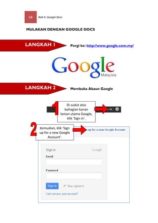 58   Bab 6: Google Docs



MULAKAN DENGAN GOOGLE DOCS



LANGKAH 1                    Pergi ke: http://www.google.com.my/




LANGKAH 2                    Membuka Akaun Google



                          Di sudut atas
                         bahagian kanan
                      laman utama Google,
                          klik ‘Sign in’.

      Kemudian, klik ‘Sign
      up for a new Google
           Account’.
 