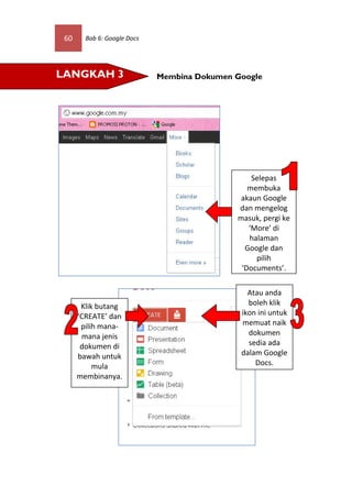 60     Bab 6: Google Docs




LANGKAH 3                    Membina Dokumen Google




                                                 Selepas
                                                membuka
                                              akaun Google
                                             dan mengelog
                                             masuk, pergi ke
                                                ‘More’ di
                                                halaman
                                               Google dan
                                                  pilih
                                              ‘Documents’.


                                                Atau anda
       Klik butang                              boleh klik
      ‘CREATE’ dan                            ikon ini untuk
       pilih mana-                            memuat naik
       mana jenis                               dokumen
       dokumen di                               sedia ada
      bawah untuk                             dalam Google
           mula                                   Docs.
      membinanya.
 