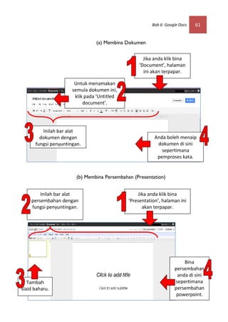 Bab 6: Google Docs   61


                                (a) Membina Dokumen


                                                     Jika anda klik bina
                                                   ‘Document’, halaman
                                                     ini akan terpapar.

                       Untuk menamakan
                      semula dokumen ini,
                       klik pada ‘Untitled
                           document’.




         Inilah bar alat
        dokumen dengan                                    Anda boleh menaip
      fungsi penyuntingan.                                 dokumen di sini
                                                             sepertimana
                                                           pemproses kata.


                        (b) Membina Persembahan (Presentation)


        Inilah bar alat                           Jika anda klik bina
    persembahan dengan                        ‘Presentation’, halaman ini
    fungsi penyuntingan.                            akan terpapar.




                                                                        Bina
                                                                    persembahan
                                                                     anda di sini
   Tambah                                                           sepertimana
slaid baharu.                                                       persembahan
                                                                     powerpoint.
 
