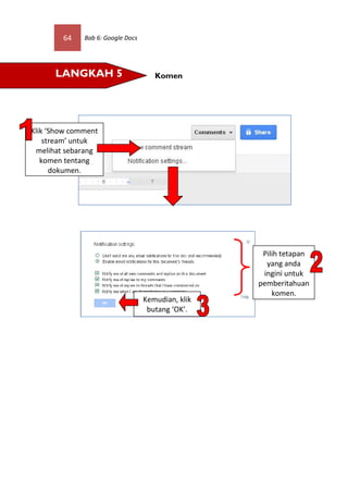 64    Bab 6: Google Docs




      LANGKAH 5                       Komen




Klik ‘Show comment
    stream’ untuk
 melihat sebarang
   komen tentang
      dokumen.




                                                     Pilih tetapan
                                                      yang anda
                                                     ingini untuk
                                                    pemberitahuan
                                                        komen.
                                   Kemudian, klik
                                    butang ‘OK’.
 