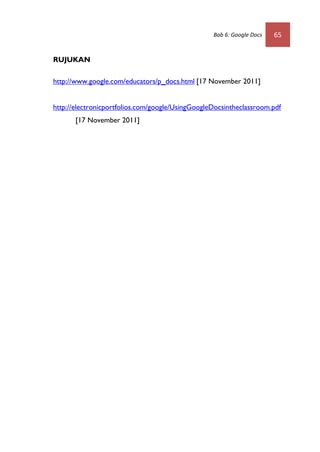 Bab 6: Google Docs   65


RUJUKAN

http://www.google.com/educators/p_docs.html [17 November 2011]


http://electronicportfolios.com/google/UsingGoogleDocsintheclassroom.pdf
       [17 November 2011]
 
