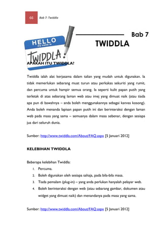 66     Bab 7: Twiddla




                                                                    Bab 7
                                              TWIDDLA

APAKAH ITU TWIDDLA?


Twiddla ialah alat kerjasama dalam talian yang mudah untuk digunakan. Ia
tidak memerlukan sebarang muat turun atau perkakas sekuriti yang rumit,
dan percuma untuk hampir semua orang. Ia seperti kulit papan putih yang
terletak di atas sebarang laman web atau imej yang dimuat naik (atau tiada
apa pun di bawahnya – anda boleh menggunakannya sebagai kanvas kosong).
Anda boleh menanda lapisan papan putih ini dan berinteraksi dengan laman
web pada masa yang sama – semuanya dalam masa sebenar, dengan sesiapa
jua dari seluruh dunia.


Sumber: http://www.twiddla.com/About/FAQ.aspx [5 Januari 2012]


KELEBIHAN TWIDDLA


Beberapa kelebihan Twiddla:
   1.   Percuma.
   2.   Boleh digunakan oleh sesiapa sahaja, pada bila-bila masa.
   3.   Tiada pemalam (plug-in) – yang anda perlukan hanyalah pelayar web.
   4.   Boleh berinteraksi dengan web (atau sebarang gambar, dokumen atau
        widget yang dimuat naik) dan menandanya pada masa yang sama. 


Sumber: http://www.twiddla.com/About/FAQ.aspx [5 Januari 2012]
 